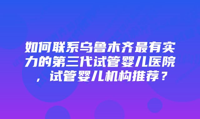 如何联系乌鲁木齐最有实力的第三代试管婴儿医院，试管婴儿机构推荐？