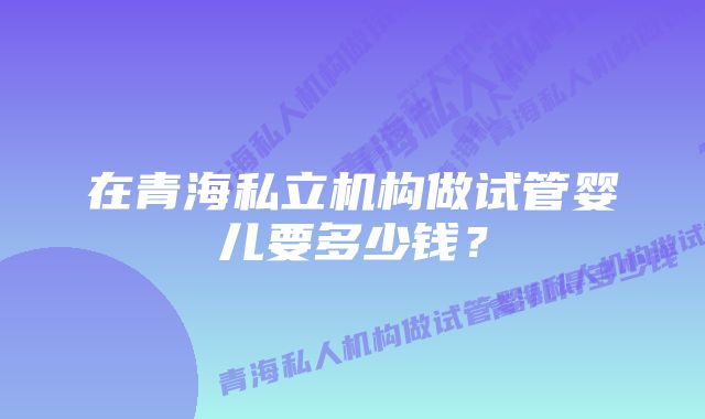 在青海私立机构做试管婴儿要多少钱？