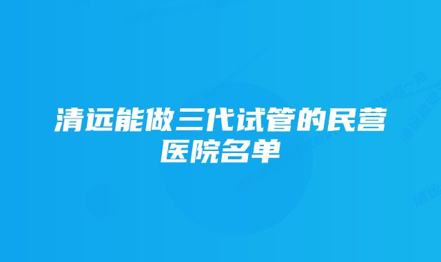 清远能做三代试管的民营医院名单