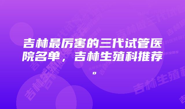 吉林最厉害的三代试管医院名单，吉林生殖科推荐。