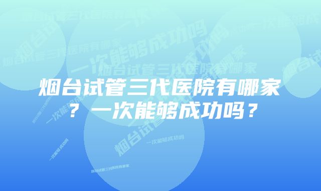 烟台试管三代医院有哪家？一次能够成功吗？