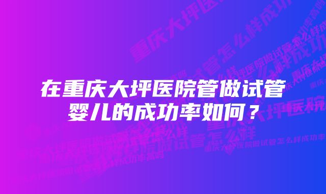 在重庆大坪医院管做试管婴儿的成功率如何？