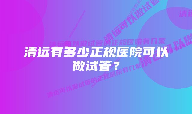 清远有多少正规医院可以做试管？