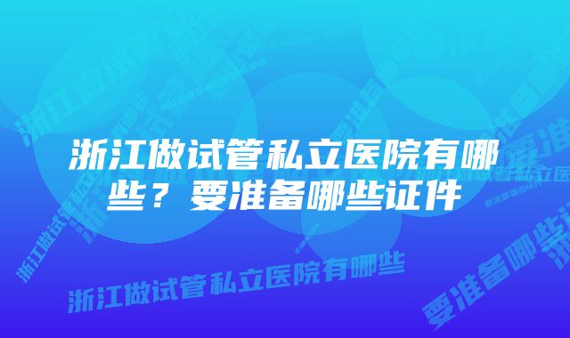 浙江做试管私立医院有哪些？要准备哪些证件