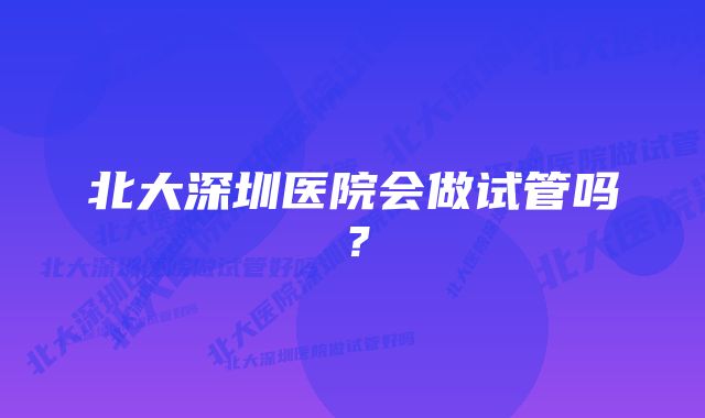 北大深圳医院会做试管吗？