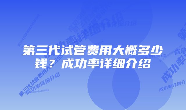 第三代试管费用大概多少钱？成功率详细介绍