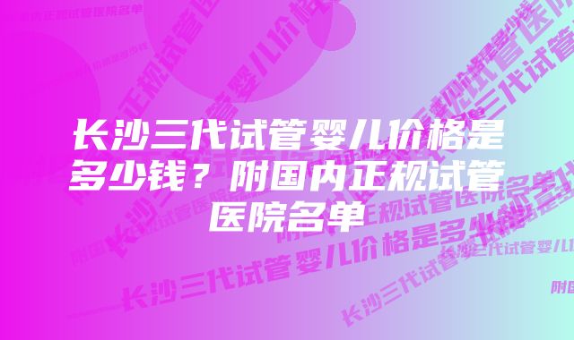 长沙三代试管婴儿价格是多少钱？附国内正规试管医院名单