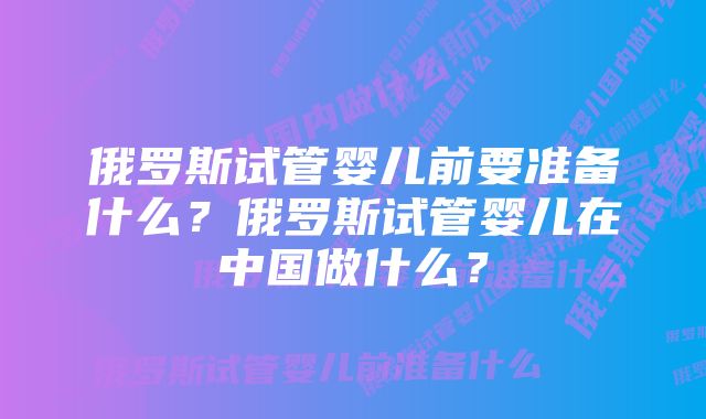 俄罗斯试管婴儿前要准备什么？俄罗斯试管婴儿在中国做什么？