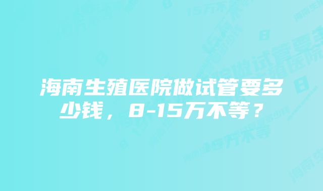 海南生殖医院做试管要多少钱，8-15万不等？