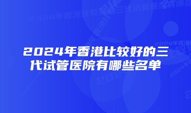 2024年香港比较好的三代试管医院有哪些名单