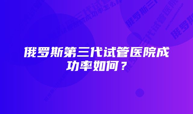 俄罗斯第三代试管医院成功率如何？