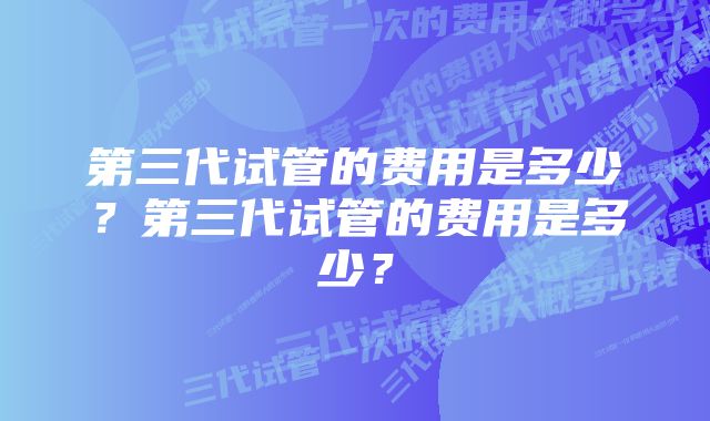 第三代试管的费用是多少？第三代试管的费用是多少？