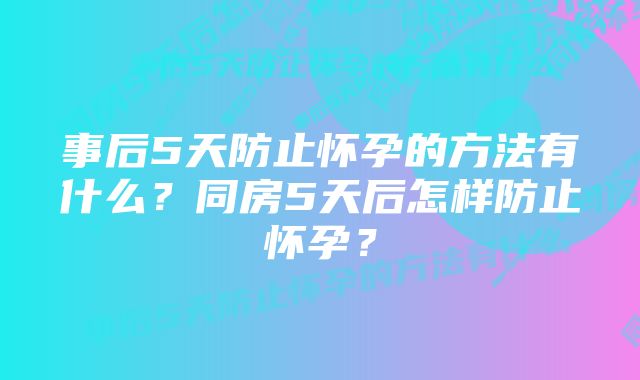 事后5天防止怀孕的方法有什么？同房5天后怎样防止怀孕？