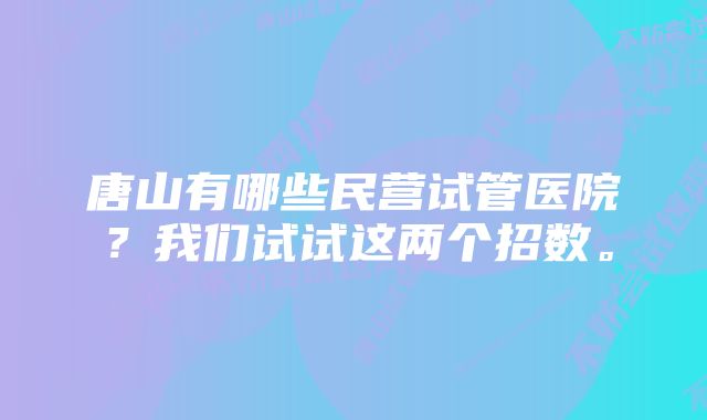 唐山有哪些民营试管医院？我们试试这两个招数。