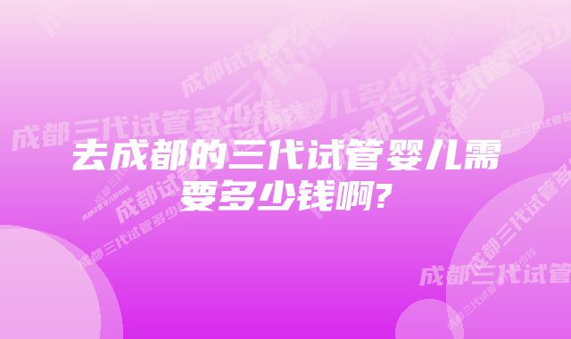 去成都的三代试管婴儿需要多少钱啊?