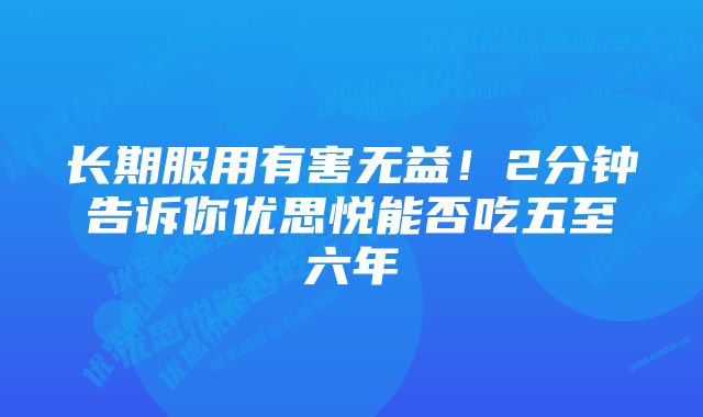 长期服用有害无益！2分钟告诉你优思悦能否吃五至六年