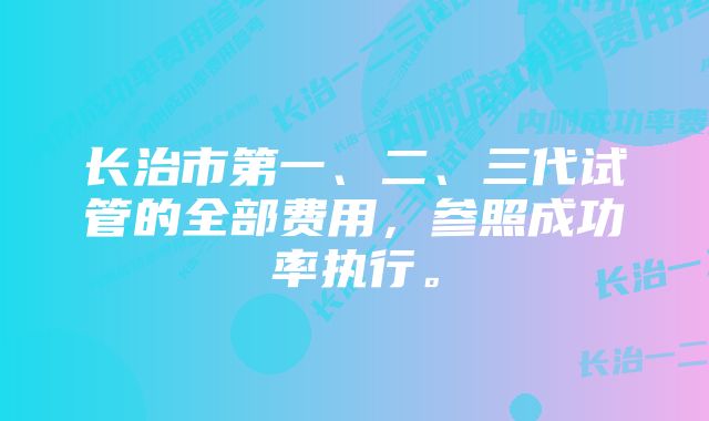 长治市第一、二、三代试管的全部费用，参照成功率执行。