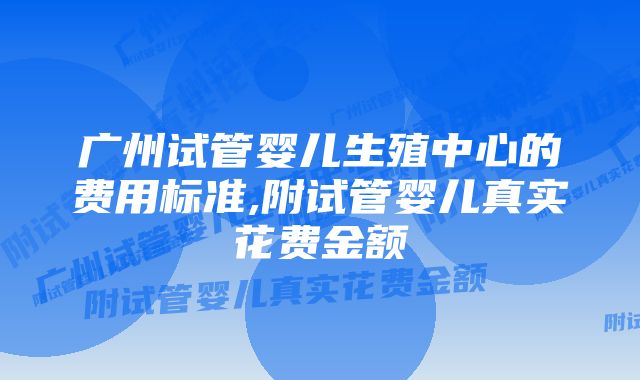 广州试管婴儿生殖中心的费用标准,附试管婴儿真实花费金额