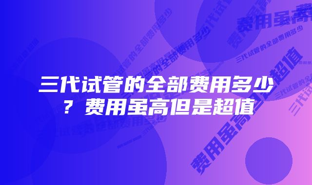 三代试管的全部费用多少？费用虽高但是超值