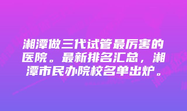 湘潭做三代试管最厉害的医院。最新排名汇总，湘潭市民办院校名单出炉。