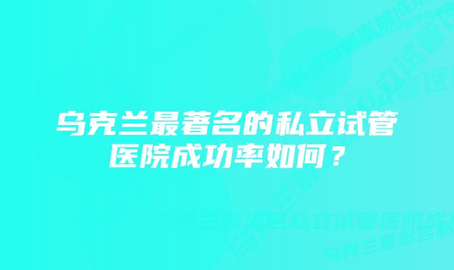 乌克兰最著名的私立试管医院成功率如何？