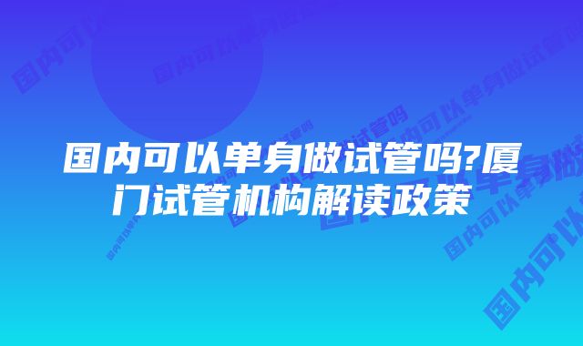 国内可以单身做试管吗?厦门试管机构解读政策