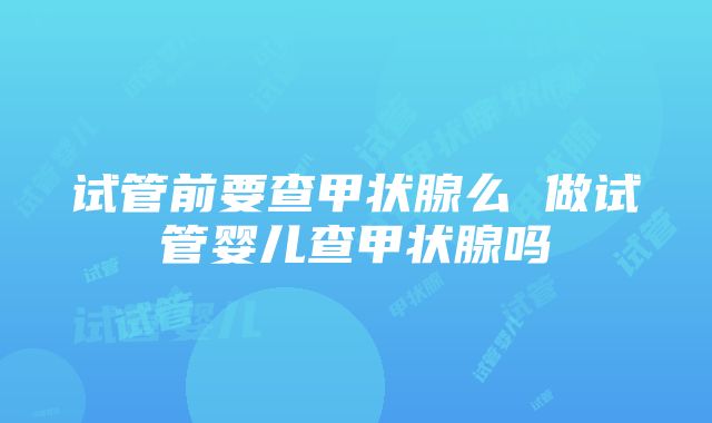 试管前要查甲状腺么 做试管婴儿查甲状腺吗