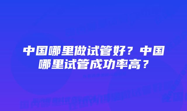 中国哪里做试管好？中国哪里试管成功率高？