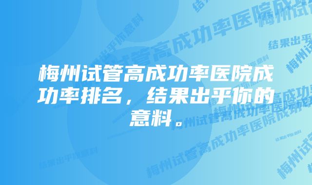 梅州试管高成功率医院成功率排名，结果出乎你的意料。