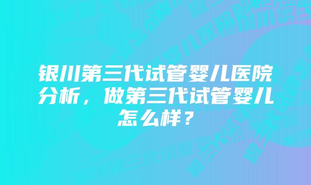 银川第三代试管婴儿医院分析，做第三代试管婴儿怎么样？