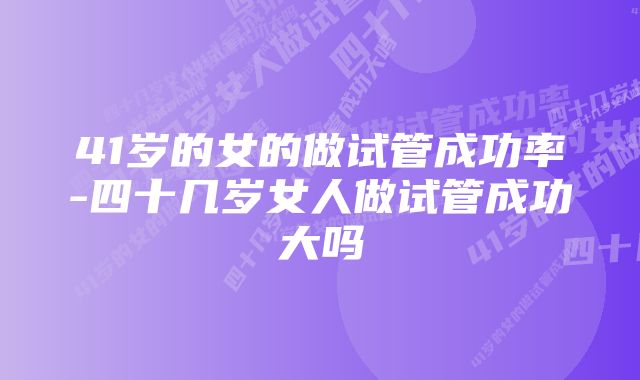 41岁的女的做试管成功率-四十几岁女人做试管成功大吗