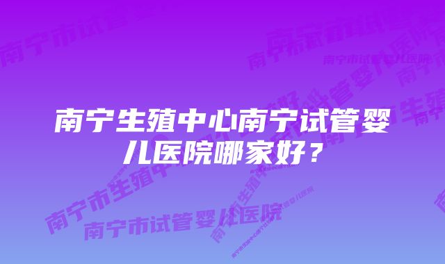 南宁生殖中心南宁试管婴儿医院哪家好？