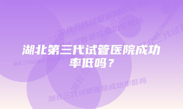 湖北第三代试管医院成功率低吗？