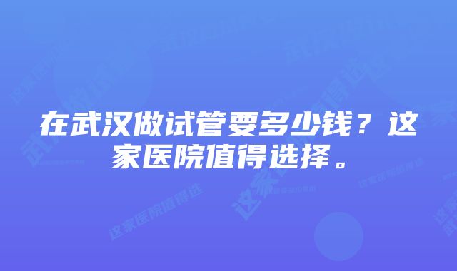 在武汉做试管要多少钱？这家医院值得选择。