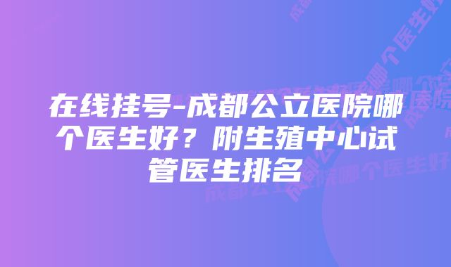 在线挂号-成都公立医院哪个医生好？附生殖中心试管医生排名