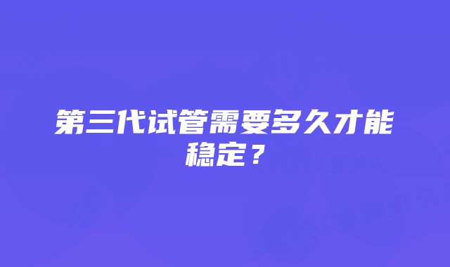 第三代试管需要多久才能稳定？