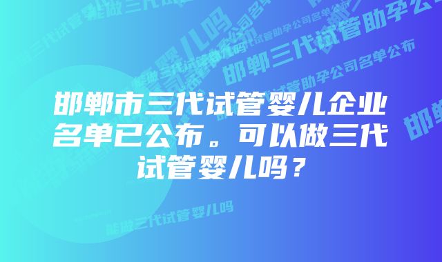 邯郸市三代试管婴儿企业名单已公布。可以做三代试管婴儿吗？