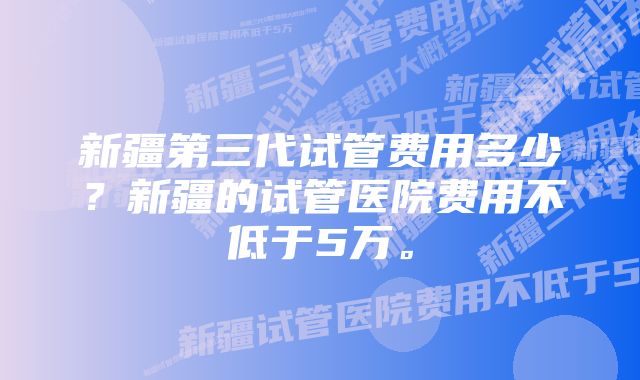 新疆第三代试管费用多少？新疆的试管医院费用不低于5万。