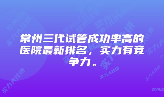 常州三代试管成功率高的医院最新排名，实力有竞争力。