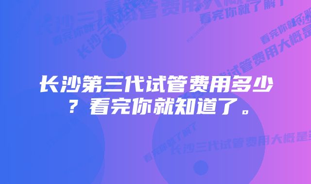 长沙第三代试管费用多少？看完你就知道了。