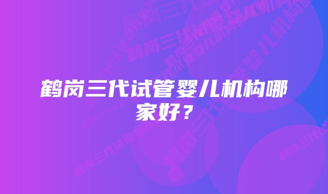 鹤岗三代试管婴儿机构哪家好？