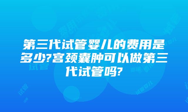 第三代试管婴儿的费用是多少?宫颈囊肿可以做第三代试管吗?