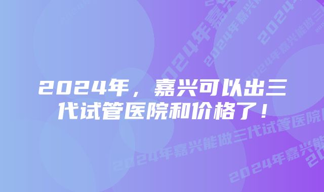 2024年，嘉兴可以出三代试管医院和价格了！