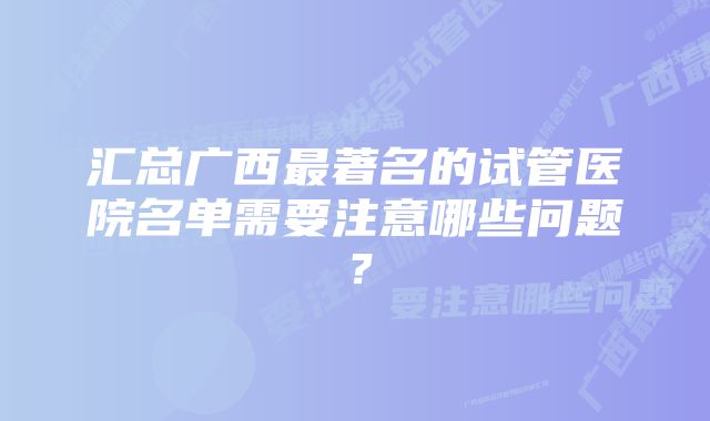 汇总广西最著名的试管医院名单需要注意哪些问题？