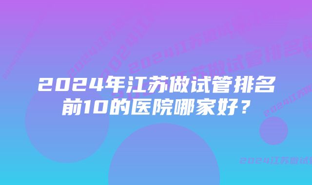 2024年江苏做试管排名前10的医院哪家好？