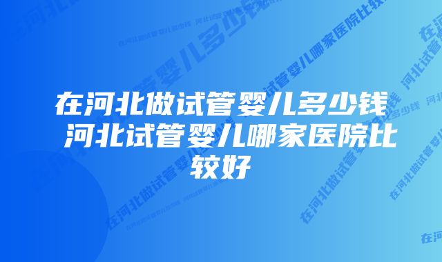 在河北做试管婴儿多少钱 河北试管婴儿哪家医院比较好