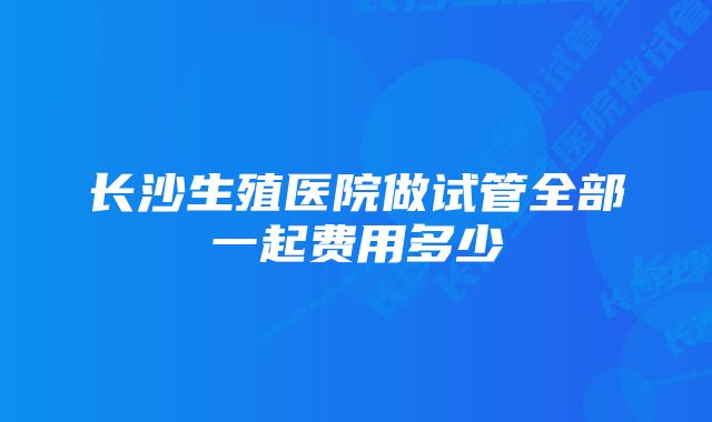 长沙生殖医院做试管全部一起费用多少