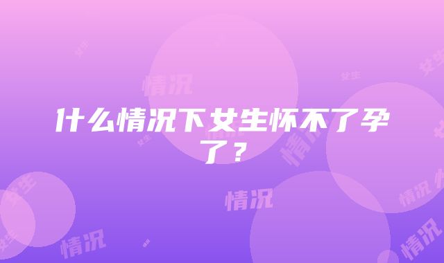 什么情况下女生怀不了孕了？