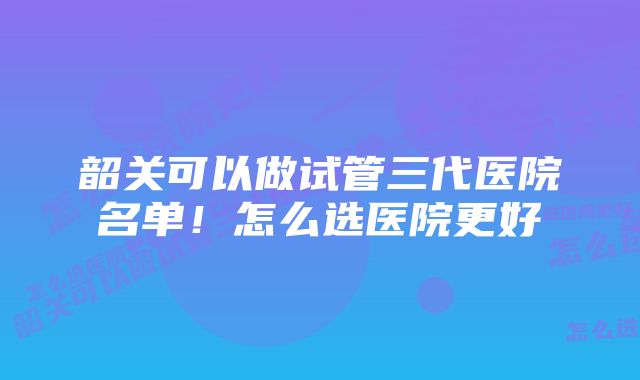 韶关可以做试管三代医院名单！怎么选医院更好