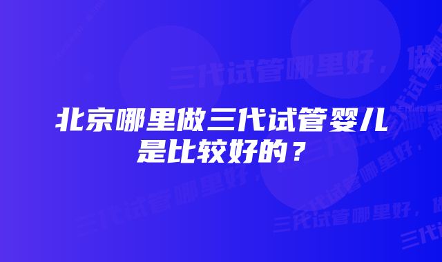 北京哪里做三代试管婴儿是比较好的？